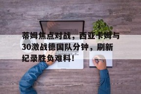 爱游戏网站 -关于蒂姆焦点对战，西亚卡姆与30激战德国队分钟，刷新纪录胜负难料！的信息